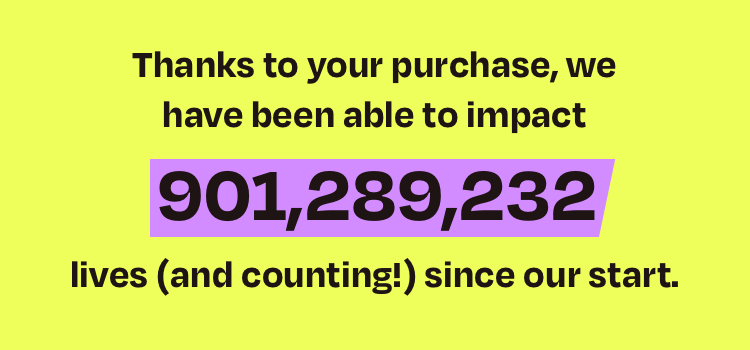 Thanks to your purchase, we have been able to impact over 105,000,000 lives (and counting!) since our start.