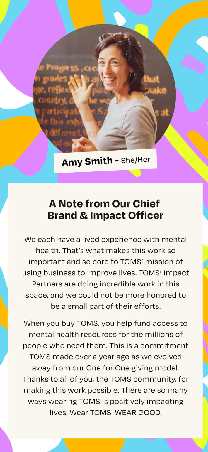 A Note from Chief Brand & Impact Officer. We each have a lived experience with mental health. That’s what makes this work so important and so core to TOMS’ mission of using business to improve lives. TOMS’ Impact Partners are doing incredible work in this space, and we could not be more honored to be a small part of their efforts.   When you buy TOMS, you help fund access to mental health resources for the millions of people who need them. This is a commitment TOMS made over a year ago as we evolved away from our One for One giving model. Thanks to all of you, the TOMS community, for making this work possible. There are so many ways wearing TOMS is positively impacting lives. Wear TOMS. WEAR GOOD.